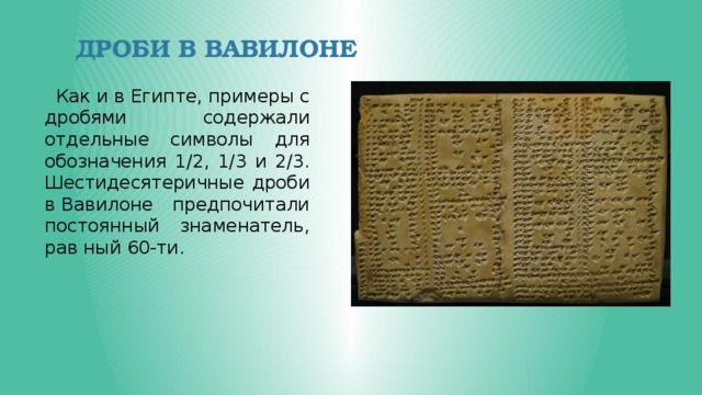 Дроби В Вавилоне  Как и в Египте, примеры с дробями содержали отдельные символы для обозначения 1/2, 1/3 и 2/3. Шестидесятеричные дроби в Вавилоне предпочитали постоянный знаменатель, рав ный 60-ти. 