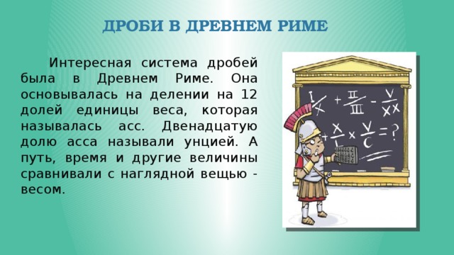 Дроби в Древнем Риме  Интересная система дробей была в Древнем Риме. Она основывалась на делении на 12 долей единицы веса, которая называлась асс. Двенадцатую долю асса называли унцией. А путь, время и другие величины сравнивали с наглядной вещью - весом. 