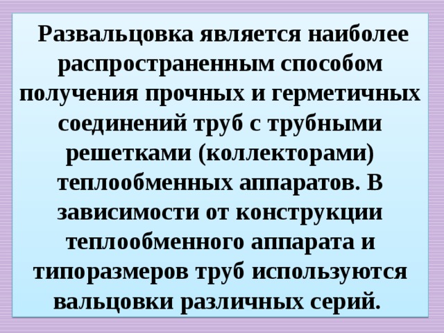  Развальцовка является наиболее распространенным способом получения прочных и герметичных соединений труб с трубными решетками (коллекторами) теплообменных аппаратов. В зависимости от конструкции теплообменного аппарата и типоразмеров труб используются вальцовки различных серий. 