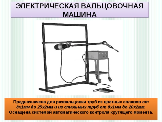 ЭЛЕКТРИЧЕСКАЯ ВАЛЬЦОВОЧНАЯ МАШИНА Предназначена для развальцовки труб из цветных сплавов от 8х1мм до 25х2мм и из стальных труб от 8х1мм до 20х2мм. Оснащена системой автоматического контроля крутящего момента. 