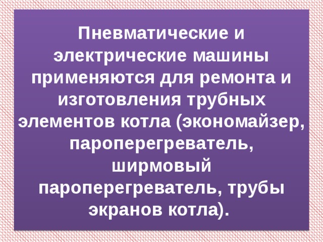 Пневматические и электрические машины применяются для ремонта и изготовления трубных элементов котла (экономайзер, пароперегреватель, ширмовый пароперегреватель, трубы экранов котла). 