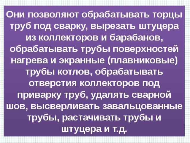 Они позволяют обрабатывать торцы труб под сварку, вырезать штуцера из коллекторов и барабанов, обрабатывать трубы поверхностей нагрева и экранные (плавниковые) трубы котлов, обрабатывать отверстия коллекторов под приварку труб, удалять сварной шов, высверливать завальцованные трубы, растачивать трубы и штуцера и т.д. 