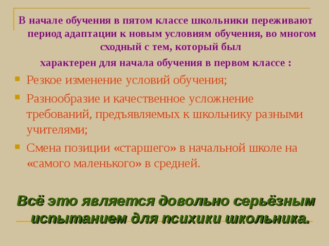 В начале обучения в пятом классе школьники переживают период адаптации к новым условиям обучения, во многом сходный с тем, который был характерен для начала обучения в первом классе : Резкое изменение условий обучения; Разнообразие и качественное усложнение требований, предъявляемых к школьнику разными учителями; Смена позиции «старшего» в начальной школе на «самого маленького» в средней.  Всё это является довольно серьёзным испытанием для психики школьника.  