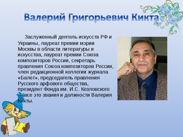      Заслуженный деятель искусств РФ и Украины, лауреат премии мэрии Москвы в области литературы и искусства, лауреат премии Союза композиторов России, секретарь правления Союза композиторов России, член редакционной коллегии журнала «Балет», председатель правления Русского арфового общества, президент Фонда им. И.С. Козловского — все это звания и должности Валерия Кикты. 