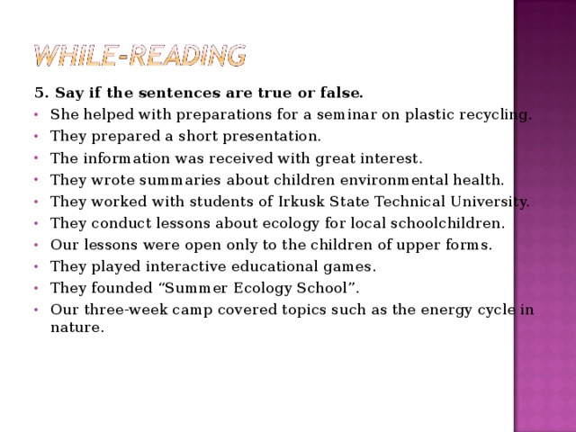 5. Say if the sentences are true or false. She helped with preparations for a seminar on plastic recycling. They prepared a short presentation. The information was received with great interest. They wrote summaries about children environmental health. They worked with students of Irkusk State Technical University. They conduct lessons about ecology for local schoolchildren. Our lessons were open only to the children of upper forms. They played interactive educational games. They founded “Summer Ecology School”. Our three-week camp covered topics such as the energy cycle in nature.  