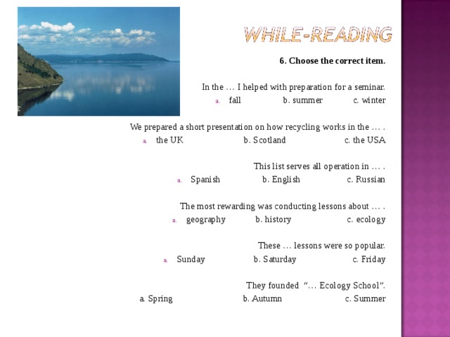 6. Choose the correct item. In the … I helped with preparation for a seminar. fall b. summer c. winter We prepared a short presentation on how recycling works in the … . the UK b. Scotland c. the USA This list serves all operation in … . Spanish b. English c. Russian The most rewarding was conducting lessons about … . geography b. history c. ecology These … lessons were so popular. Sunday b. Saturday c. Friday They founded  “… Ecology School”. a. Spring b. Autumn c. Summer 