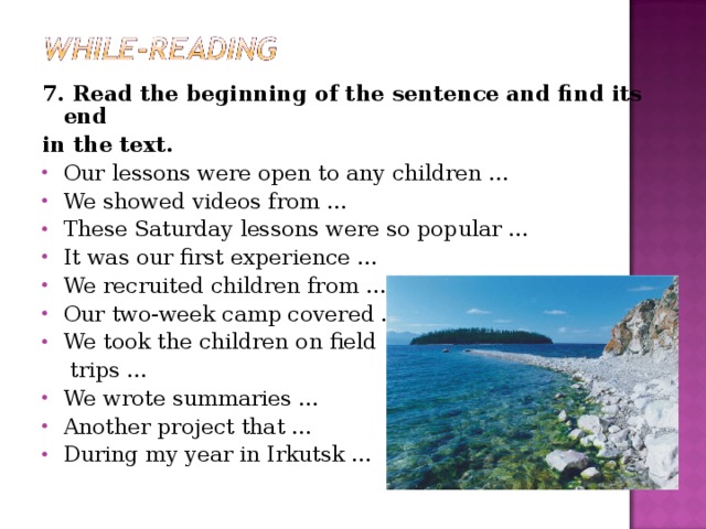 7. Read the beginning of the sentence and find its end in the text. Our lessons were open to any children … We showed videos from … These Saturday lessons were so popular … It was our first experience … We recruited children from … Our two-week camp covered … We took the children on field  trips … We wrote summaries … Another project that … During my year in Irkutsk …  