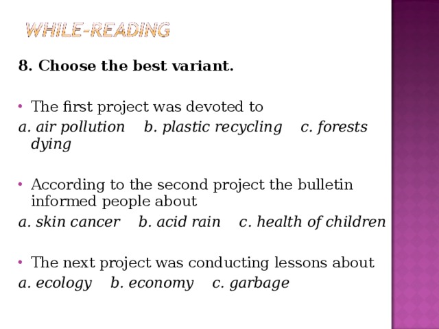 8. Choose the best variant. The first project was devoted to a. air pollution b. plastic recycling c. forests dying According to the second project the bulletin informed people about a. skin cancer b. acid rain c. health of children The next project was conducting lessons about a. ecology b. economy c. garbage  