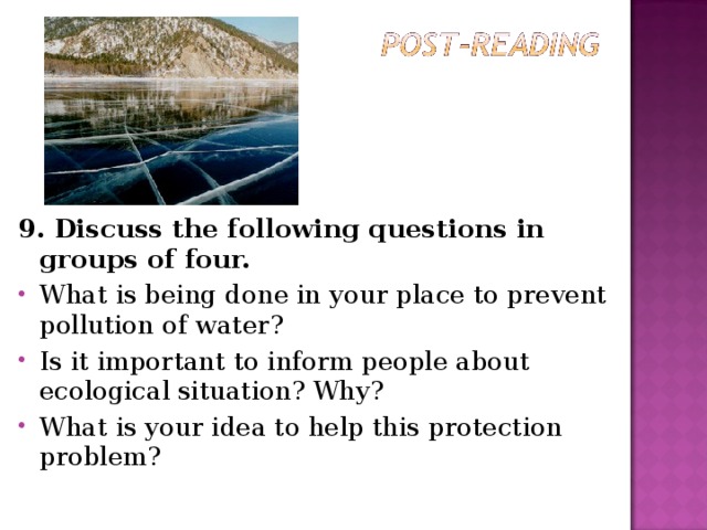 9. Discuss the following questions in groups of four. What is being done in your place to prevent pollution of water? Is it important to inform people about ecological situation? Why? What is your idea to help this protection problem?  