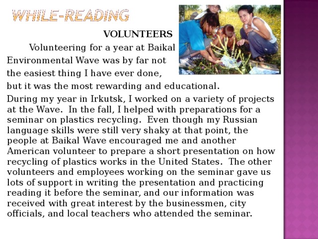 VOLUNTEERS   Volunteering for a year at Baikal   Environmental Wave was by far not  the easiest thing I have ever done,  but it was the most rewarding and educational.   During my year in Irkutsk, I worked on a variety of projects at the Wave.  In the fall, I helped with preparations for a seminar on plastics recycling.  Even though my Russian language skills were still very shaky at that point, the people at Baikal Wave encouraged me and another American volunteer to prepare a short presentation on how recycling of plastics works in the United States.  The other volunteers and employees working on the seminar gave us lots of support in writing the presentation and practicing reading it before the seminar, and our information was received with great interest by the businessmen, city officials, and local teachers who attended the seminar.  