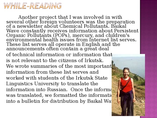 Another project that I was involved in with several other foreign volunteers was the preparation of a newsletter about Chemical Pollutants. Baikal Wave constantly receives information about Persistent Organic Pollutants (POPs), mercury, and children's environmental health issues from Internet list serves.  These list serves all operate in English and the announcements often contain a great deal  of technical information or information that   is not relevant to the citizens of Irkutsk.   We wrote summaries of the most important   information from these list serves and  worked with students of the Irkutsk State  Linguistics University to translate the   information into Russian.  Once the information  was translated, we formatted the information  into a bulletin for distribution by Baikal Wave.  