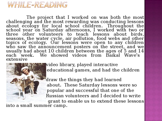  The project that I worked on was both the most challenging and the most rewarding was conducting lessons about ecology for local school children.  Throughout the school year on Saturday afternoons, I worked with two or three other volunteers to teach lessons about birds, seasons, the water cycle, air pollution, food webs and other topics of ecology.  Our lessons were open to any children who saw the announcement posters on the street, and we usually had about 10 children between the ages of 5 and 14 each week.  We showed videos from Baikal Wave's  extensive   video library, played  interactive   educational games, and had  the children   draw the things they had  learned  about.  These Saturday lessons  were so   popular and successful that one of  the   Russian volunteers and I decided to write  grant to enable us to extend these lessons into a small summer camp.  