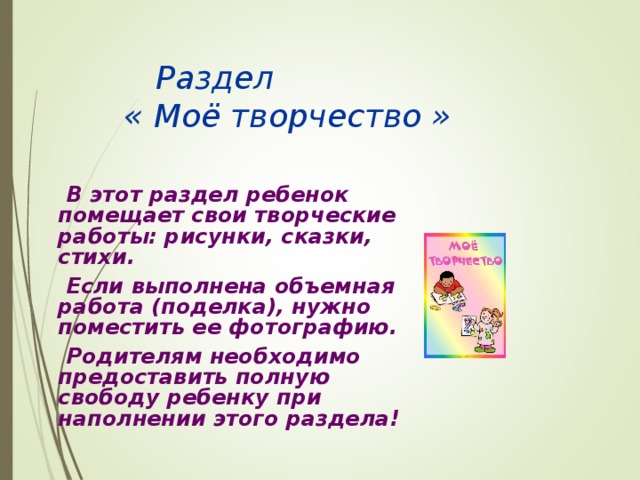    Раздел    « Моё творчество »   В этот раздел ребенок помещает свои творческие работы: рисунки, сказки, стихи.   Если выполнена объемная работа (поделка), нужно поместить ее фотографию.   Родителям необходимо предоставить полную свободу ребенку при наполнении этого раздела!    