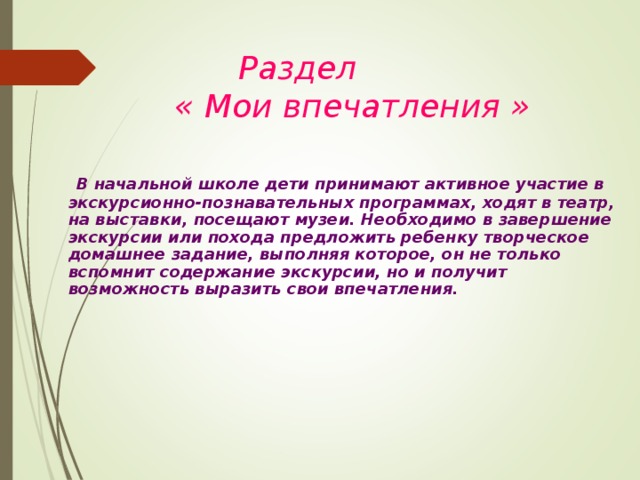    Раздел   « Мои впечатления »   В начальной школе дети принимают активное участие в экскурсионно-познавательных программах, ходят в театр, на выставки, посещают музеи. Необходимо в завершение экскурсии или похода предложить ребенку творческое домашнее задание, выполняя которое, он не только вспомнит содержание экскурсии, но и получит возможность выразить свои впечатления.   