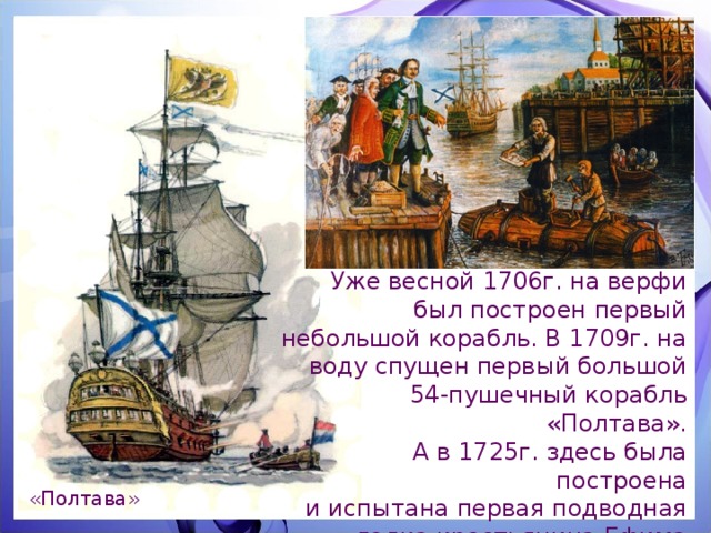 Уже весной 1706г. на верфи был построен первый небольшой корабль. В 1709г. на воду спущен первый большой 54-пушечный корабль «Полтава».  А в 1725г. здесь была построена  и испытана первая подводная лодка крестьянина Ефима Никонова. «Полтава» 