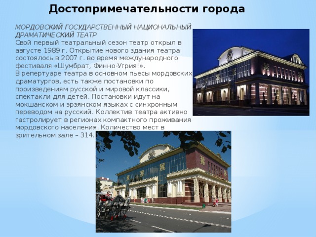 Достопримечательности города МОРДОВСКИЙ ГОСУДАРСТВЕННЫЙ НАЦИОНАЛЬНЫЙ ДРАМАТИЧЕСКИЙ ТЕАТР  Свой первый театральный сезон театр открыл в августе 1989 г. Открытие нового здания театра состоялось в 2007 г. во время международного фестиваля «Шумбрат, Финно-Угрия!».  В репертуаре театра в основном пьесы мордовских драматургов, есть также постановки по произведениям русской и мировой классики, спектакли для детей. Постановки идут на мокшанском и эрзянском языках с синхронным переводом на русский. Коллектив театра активно гастролирует в регионах компактного проживания мордовского населения. Количество мест в зрительном зале – 314 . 