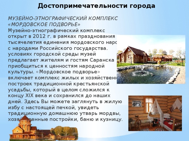 Достопримечательности города МУЗЕЙНО-ЭТНОГРАФИЧЕСКИЙ КОМПЛЕКС «МОРДОВСКОЕ ПОДВОРЬЕ»  Музейно-этнографический комплекс открыт в 2012 г. в рамках празднования тысячелетия единения мордовского народа с народами Российского государства.  условиях городской среды музей предлагает жителям и гостям Саранска приобщиться к ценностям народной культуры. «Мордовское подворье» включает комплекс жилых и хозяйственных построек традиционной крестьянской усадьбы, который в целом сложился к концу XIX века и сохранился до наших дней. Здесь Вы можете заглянуть в жилую избу с настоящей печкой, увидеть традиционную домашнюю утварь мордвы, хозяйственные постройки, баню и кузницу. 