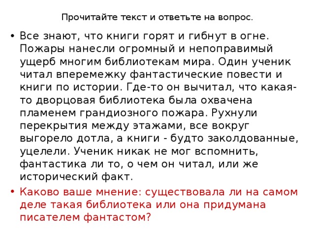 Прочитайте текст и ответьте на вопрос.   Все знают, что книги горят и гибнут в огне. Пожары нанесли огромный и непоправимый ущерб многим библиотекам мира. Один ученик читал вперемежку фантастические повести и книги по истории. Где-то он вычитал, что какая-то дворцовая библиотека была охвачена пламенем грандиозного пожара. Рухнули перекрытия между этажами, все вокруг выгорело дотла, а книги - будто заколдованные, уцелели. Ученик никак нe мог вспомнить, фантастика ли то, о чем он читал, или же исторический факт. Каково ваше мнение: существовала ли на самом деле такая библиотека или она придумана писателем фантастом? 