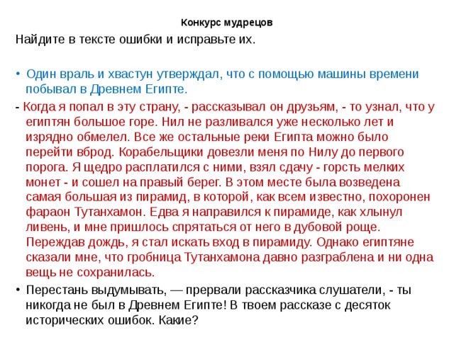 Конкурс мудрецов   Найдите в тексте ошибки и исправьте их. Один враль и хвастун утверждал, что с помощью машины времени побывал в Древнем Египте. - Когда я попал в эту страну, - рассказывал он друзьям, - то узнал, что у египтян большое горе. Нил не разливался уже несколько лет и изрядно обмелел. Все же остальные реки Египта можно было перейти вброд. Корабельщики довезли меня по Нилу до первого порога. Я щедро расплатился с ними, взял сдачу - горсть мелких монет - и сошел на правый берег. В этом месте была возведена самая большая из пирамид, в которой, как всем известно, похоронен фараон Тутанхамон. Едва я направился к пирамиде, как хлынул ливень, и мне пришлось спрятаться от него в дубовой роще. Переждав дождь, я стал искать вход в пирамиду. Однако египтяне сказали мне, что гробница Тутанхамона давно разграблена и ни одна вещь не сохранилась. Перестань выдумывать, — прервали рассказчика слушатели, - ты никогда не был в Древнем Египте! В твоем рассказе с десяток исторических ошибок. Какие? 