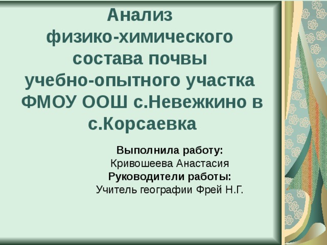 Анализ  физико-химического  состава почвы  учебно-опытного участка  ФМОУ ООШ с.Невежкино в с.Корсаевка  Выполнила работу: Кривошеева Анастасия Руководители работы: Учитель географии Фрей Н.Г.  