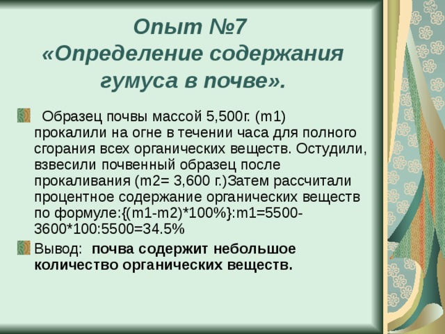 Опыт №7  «Определение содержания гумуса в почве».  Образец почвы массой 5,500г. ( m 1) прокалили на огне в течении часа для полного сгорания всех органических веществ. Остудили, взвесили почвенный образец после прокаливания ( m 2= 3,600 г.)Затем рассчитали процентное содержание органических веществ по формуле:{( m 1- m 2)*100%}: m 1=5500-3600*100:5500=34.5% Вывод: почва содержит небольшое количество органических веществ. 