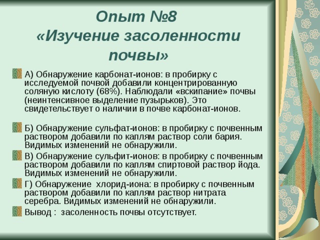 Опыт №8  «Изучение засоленности почвы» А) Обнаружение карбонат-ионов: в пробирку с исследуемой почвой добавили концентрированную соляную кислоту (68%). Наблюдали «вскипание» почвы (неинтенсивное выделение пузырьков). Это свидетельствует о наличии в почве карбонат-ионов. Б) Обнаружение сульфат-ионов: в пробирку с почвенным раствором добавили по каплям раствор соли бария. Видимых изменений не обнаружили. В) Обнаружение сульфит-ионов: в пробирку с почвенным раствором добавили по каплям спиртовой раствор йода. Видимых изменений не обнаружили. Г) Обнаружение хлорид-иона: в пробирку с почвенным раствором добавили по каплям раствор нитрата серебра. Видимых изменений не обнаружили. Вывод : засоленность почвы отсутствует. 