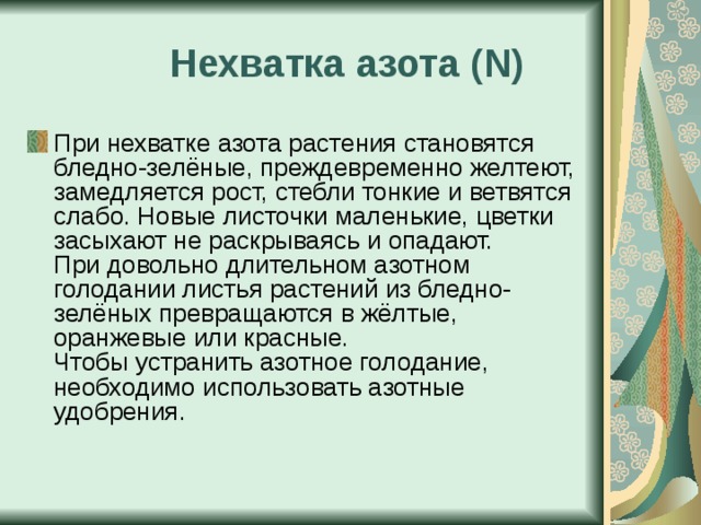  Нехватка азота ( N ) При нехватке азота растения становятся бледно-зелёные, преждевременно желтеют, замедляется рост, стебли тонкие и ветвятся слабо. Новые листочки  маленькие, цветки засыхают не раскрываясь и опадают.  При довольно длительном азотном голодании листья растений из бледно-зелёных превращаются в жёлтые, оранжевые или красные.  Чтобы устранить азотное голодание, необходимо использовать азотные удобрения. 