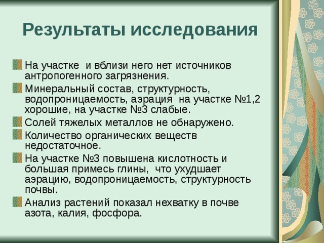 Результаты исследования На участке и вблизи него нет источников антропогенного загрязнения. Минеральный состав, структурность, водопроницаемость, аэрация на участке №1,2 хорошие, на участке №3 слабые. Солей тяжелых металлов не обнаружено. Количество органических веществ недостаточное. На участке №3 повышена кислотность и большая примесь глины, что ухудшает аэрацию, водопроницаемость, структурность почвы. Анализ растений показал нехватку в почве азота, калия, фосфора. 