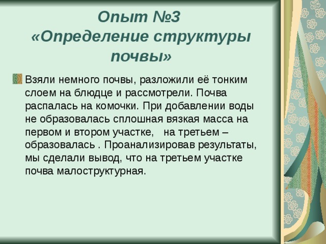 Опыт №3  «Определение структуры почвы» Взяли немного почвы, разложили её тонким слоем на блюдце и рассмотрели. Почва распалась на комочки. При добавлении воды не образовалась сплошная вязкая масса на первом и втором участке, на третьем – образовалась . Проанализировав результаты, мы сделали вывод, что на третьем участке почва малоструктурная. 