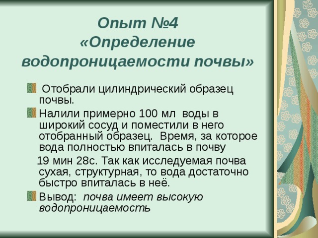 Опыт №4  «Определение водопроницаемости почвы»  Отобрали цилиндрический образец почвы. Налили примерно 100 мл воды в широкий сосуд и поместили в него отобранный образец. Время, за которое вода полностью впиталась в почву  19 мин 28с. Так как исследуемая почва сухая, структурная, то вода достаточно быстро впиталась в неё. Вывод: почва имеет высокую водопроницаемость 