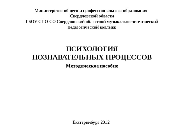 Министерство общего и профессионального образования  Свердловской области  ГБОУ СПО СО Свердловский областной музыкально-эстетический педагогический колледж ПСИХОЛОГИЯ ПОЗНАВАТЕЛЬНЫХ ПРОЦЕССОВ Методическое пособие Екатеринбург 2012 