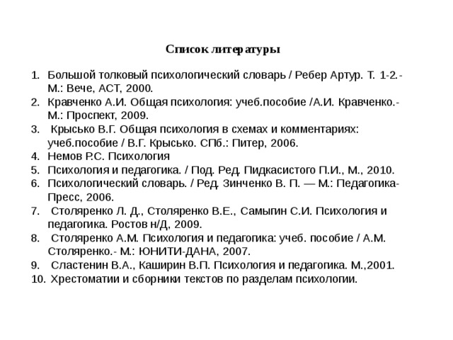 Список литературы  Большой толковый психологический словарь / Ребер Артур. Т. 1-2.- М.: Вече, АСТ, 2000. Кравченко А.И. Общая психология: учеб.пособие /А.И. Кравченко.- М.: Проспект, 2009.  Крысько В.Г. Общая психология в схемах и комментариях: учеб.пособие / В.Г. Крысько. СПб.: Питер, 2006. Немов Р.С. Психология Психология и педагогика. / Под. Ред. Пидкасистого П.И., М., 2010. Психологический словарь. / Ред. Зинченко В. П. — М.: Педагогика-Пресс, 2006.   Столяренко Л. Д., Столяренко В.Е., Самыгин С.И. Психология и педагогика. Ростов н/Д, 2009.  Столяренко А.М. Психология и педагогика: учеб. пособие / А.М. Столяренко.- М.: ЮНИТИ-ДАНА, 2007.  Сластенин В.А., Каширин В.П. Психология и педагогика. М.,2001.  Хрестоматии и сборники текстов по разделам психологии. 