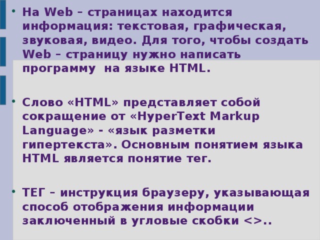 На Web – страницах находится информация: текстовая, графическая, звуковая, видео. Для того, чтобы создать Web – страницу нужно написать программу на языке HTML.  Слово «HTML» представляет собой сокращение от «HyperText Markup Language» - «язык разметки гипертекста». Основным понятием языка HTML является понятие тег.  ТЕГ – инструкция браузеру, указывающая способ отображения информации заключенный в угловые скобки . .  
