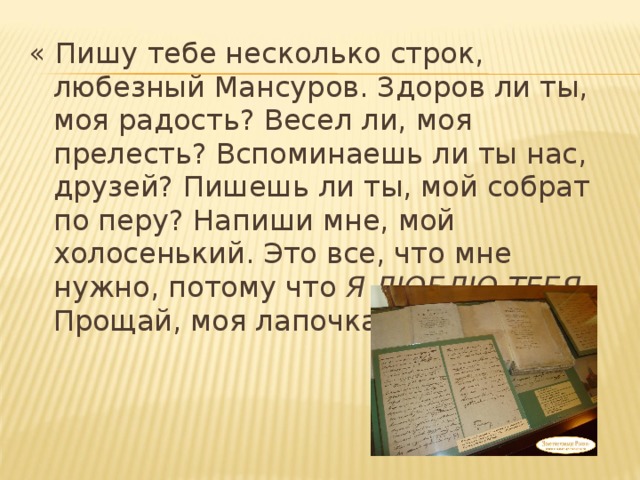 « Пишу тебе несколько строк, любезный Мансуров. Здоров ли ты, моя радость? Весел ли, моя прелесть? Вспоминаешь ли ты нас, друзей? Пишешь ли ты, мой собрат по перу? Напиши мне, мой холосенький. Это все, что мне нужно, потому что Я ЛЮБЛЮ ТЕБЯ . Прощай, моя лапочка.» 