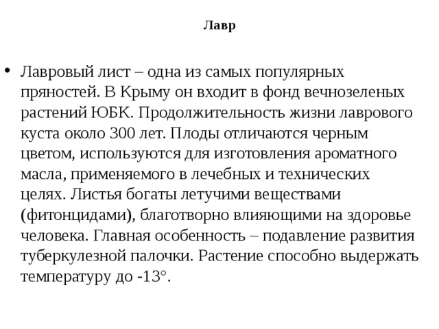 Лавр   Лавровый лист – одна из самых популярных пряностей. В Крыму он входит в фонд вечнозеленых растений ЮБК. Продолжительность жизни лаврового куста около 300 лет. Плоды отличаются черным цветом, используются для изготовления ароматного масла, применяемого в лечебных и технических целях. Листья богаты летучими веществами (фитонцидами), благотворно влияющими на здоровье человека. Главная особенность – подавление развития туберкулезной палочки. Растение способно выдержать температуру до -13°. 