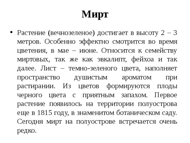 Мирт Растение (вечнозеленое) достигает в высоту 2 – 3 метров. Особенно эффектно смотрится во время цветения, в мае – июне. Относится к семейству миртовых, так же как эвкалипт, фейхоа и так далее. Лист – темно-зеленого цвета, наполняет пространство душистым ароматом при растирании. Из цветов формируются плоды черного цвета с приятным запахом. Первое растение появилось на территории полуострова еще в 1815 году, в знаменитом ботаническом саду. Сегодня мирт на полуострове встречается очень редко. 