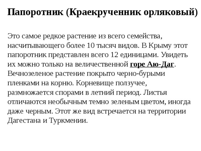 Папоротник (Краекрученник орляковый) Это самое редкое растение из всего семейства, насчитывающего более 10 тысяч видов. В Крыму этот папоротник представлен всего 12 единицами. Увидеть их можно только на величественной  горе Аю-Даг . Вечнозеленое растение покрыто черно-бурыми пленками на корню. Корневище ползучее, размножается спорами в летний период. Листья отличаются необычным темно зеленым цветом, иногда даже черным. Этот же вид встречается на территории Дагестана и Туркмении. 