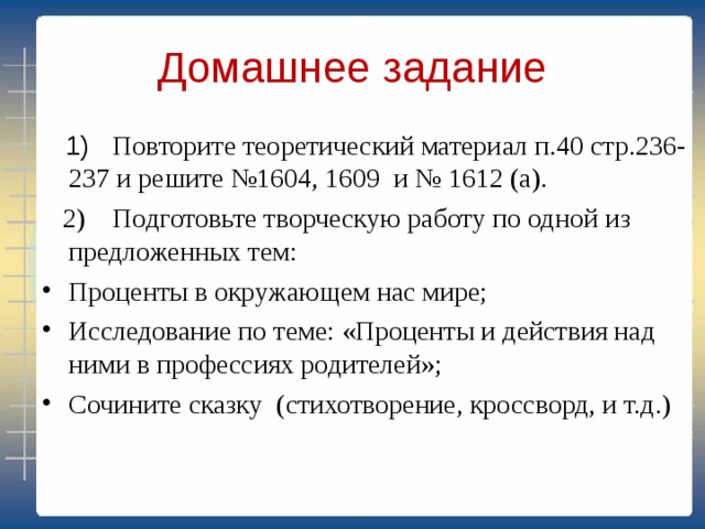 Домашнее задание  1) Повторите теоретический материал п.40 стр.236-237 и решите №1604, 1609 и № 1612 (а).  2) Подготовьте творческую работу по одной из предложенных тем: Проценты в окружающем нас мире; Исследование по теме: «Проценты и действия над ними в профессиях родителей»; Сочините сказку (стихотворение, кроссворд, и т.д.) 