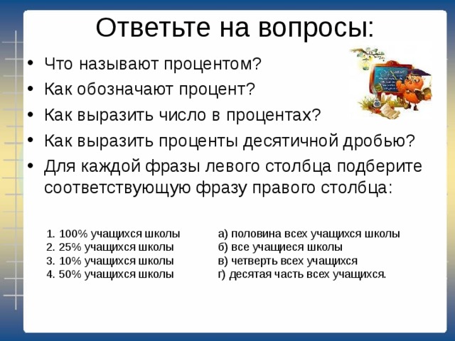 Ответьте на вопросы:   Что называют процентом? Как обозначают процент? Как выразить число в процентах? Как выразить проценты десятичной дробью? Для каждой фразы левого столбца подберите соответствующую фразу правого столбца: 1. 100% учащихся школы а) половина всех учащихся школы 2. 25% учащихся школы б) все учащиеся школы 3. 10% учащихся школы в) четверть всех учащихся 4. 50% учащихся школы г) десятая часть всех учащихся. 