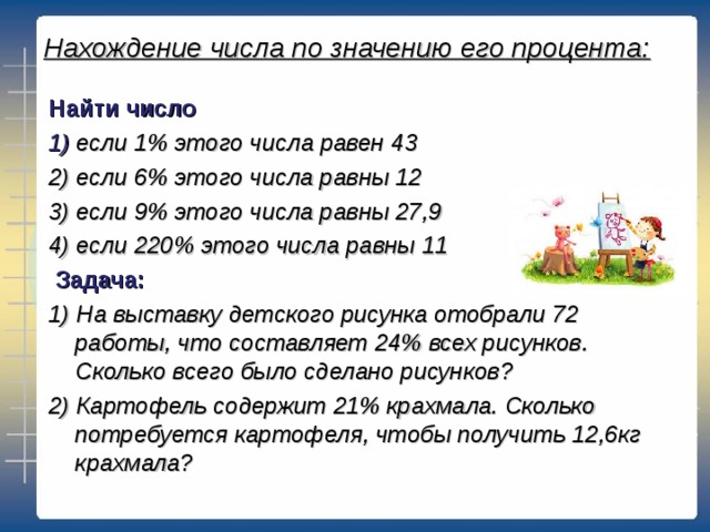 Нахождение числа по значению его процента: Найти число 1) если 1% этого числа равен 43 2) если 6% этого числа равны 12 3) если 9% этого числа равны 27,9 4) если 220% этого числа равны 11  Задача: 1) На выставку детского рисунка отобрали 72 работы, что составляет 24% всех рисунков. Сколько всего было сделано рисунков? 2) Картофель содержит 21% крахмала. Сколько потребуется картофеля, чтобы получить 12,6кг крахмала?  
