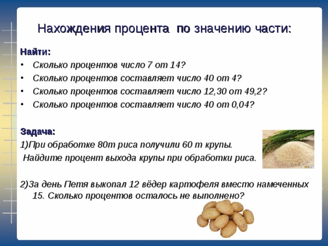 Нахождения процента по значению части: Найти: Сколько процентов число 7 от 14? Сколько процентов составляет число 40 от 4? Сколько процентов составляет число 12,30 от 49,2? Сколько процентов составляет число 40 от 0,04?  Задача: 1)При обработке 80т риса получили 60 т крупы.  Найдите процент выхода крупы при обработки риса.  2)За день Петя выкопал 12 вёдер картофеля вместо намеченных 15. Сколько процентов осталось не выполнено?  