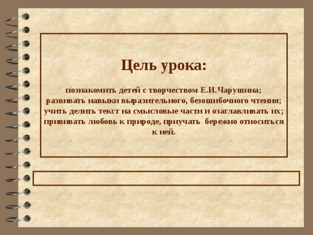 Цель урока :   познакомить детей с творчеством Е.И.Чарушина;  развивать навыки выразительного, безошибочного чтения;  учить делить текст на смысловые части и озаглавливать их;  прививать любовь к природе, приучать бережно относиться к ней. 