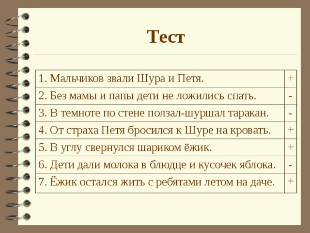 Тест 1. Мальчиков звали Шура и Петя. + - 2. Без мамы и папы дети не ложились спать. 3. В темноте по стене ползал-шуршал таракан. - 4. От страха Петя бросился к Шуре на кровать. + 5. В углу свернулся шариком ёжик. + 6. Дети дали молока в блюдце и кусочек яблока. - 7. Ёжик остался жить с ребятами летом на даче. + Дети выполняют тест в парах. Затем проверка на экране.  