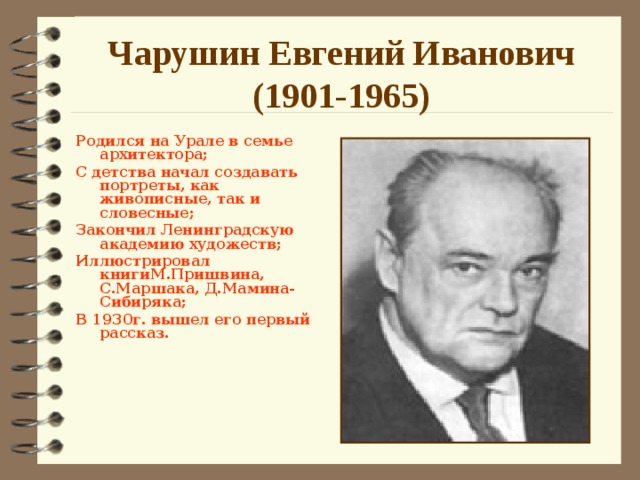 Чарушин Евгений Иванович  (1901-1965) Родился на Урале в семье архитектора; С детства начал создавать портреты, как живописные, так и словесные; Закончил Ленинградскую академию художеств; Иллюстрировал книгиМ.Пришвина, С.Маршака, Д.Мамина-Сибиряка; В 1930г. вышел его первый рассказ.      Знакомство с творчеством Е.И.Чарушина   