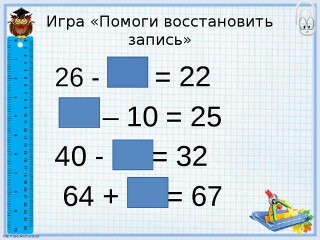 Игра «Помоги восстановить запись» 26 - 4 = 22  35 – 10 = 25 40 - 8 = 32  64 + 3 = 67 