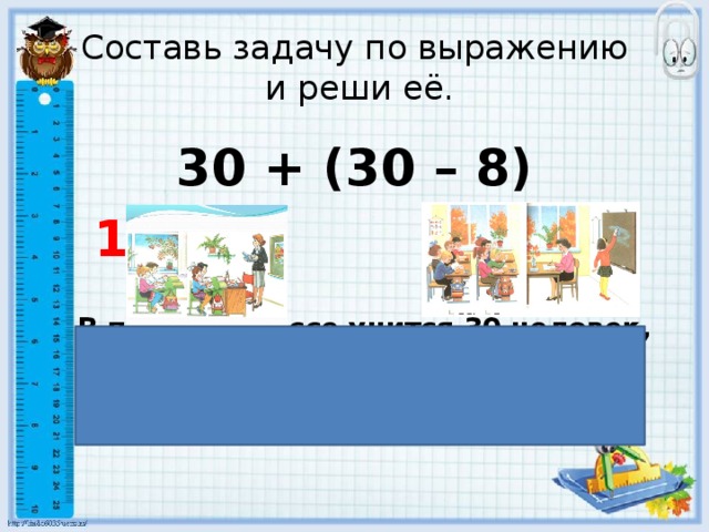 Составь задачу по выражению  и реши её.  30 + (30 – 8)  1  2  В первом классе учится 30 человек, а во втором на 8 учеников меньше. Сколько всего учеников в двух классах? 