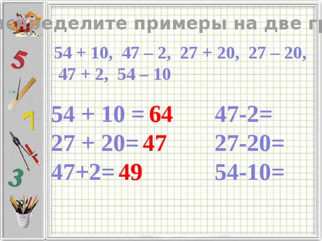 Распределите примеры на две группы 54 + 10, 47 – 2, 27 + 20, 27 – 20, 47 + 2, 54 – 10 54 + 10 = 47-2=  64 27 + 20= 27-20=  47 47+2= 54-10=  49   