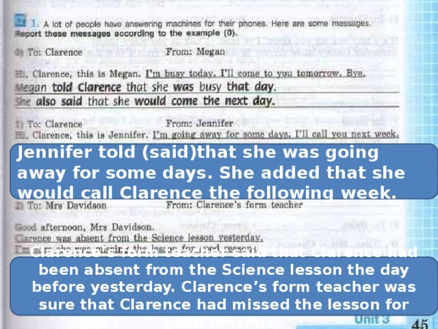 Jennifer told (said)that she was going away for some days. She added that she would call Clarence the following week. Clarence’s form teacher said that Clarence had been absent from the Science lesson the day before yesterday. Clarence’s form teacher was sure that Clarence had missed the lesson for good reasons. 