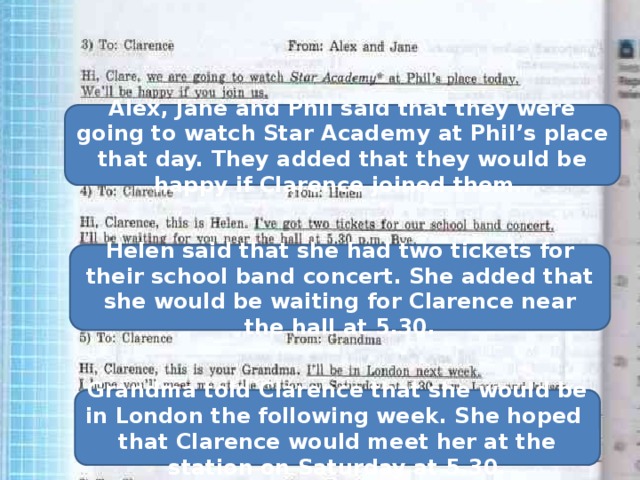Alex, Jane and Phil said that they were going to watch Star Academy at Phil’s place that day. They added that they would be happy if Clarence joined them. Helen said that she had two tickets for their school band concert. She added that she would be waiting for Clarence near the hall at 5.30. Grandma told Clarence that she would be in London the following week. She hoped that Clarence would meet her at the station on Saturday at 5.30. 