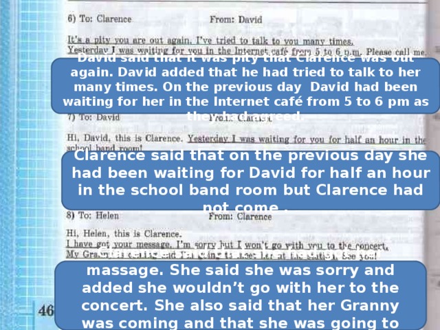 David said that it was pity that Clarence was out again. David added that he had tried to talk to her many times. On the previous day David had been waiting for her in the Internet café from 5 to 6 pm as they had agreed. Clarence said that on the previous day she had been waiting for David for half an hour in the school band room but Clarence had not come . Clarence said that she had got her massage. She said she was sorry and added she wouldn’t go with her to the concert. She also said that her Granny was coming and that she was going to meet her at the station. 
